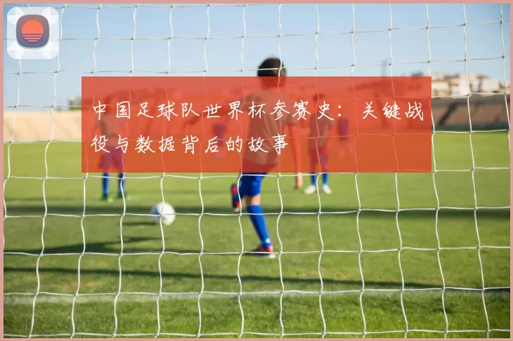 中国足球队世界杯参赛史:关键战役与数据背后的故事