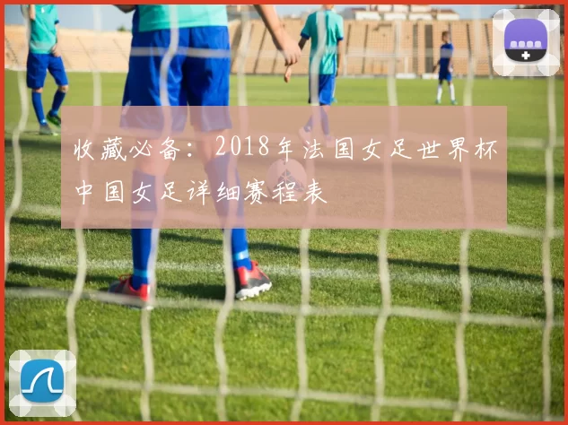 收藏必备:2018年法国女足世界杯中国女足详细赛程表
