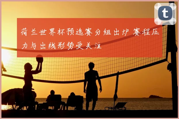 荷兰世界杯预选赛分组出炉 赛程压力与出线形势受关注