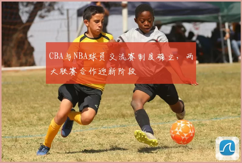 CBA与NBA球员交流赛制度确立，两大联赛合作迎新阶段