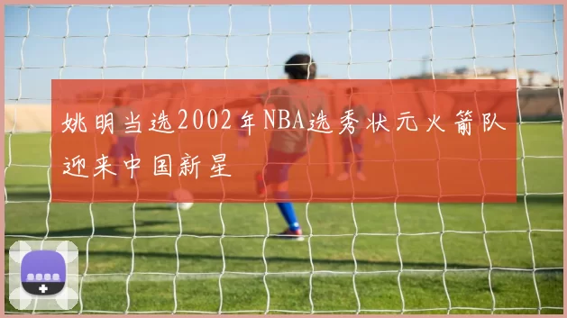 姚明当选2002年NBA选秀状元火箭队迎来中国新星