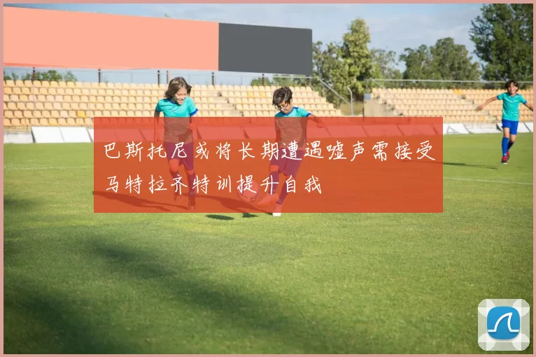 巴斯托尼或将长期遭遇嘘声需接受马特拉齐特训提升自我