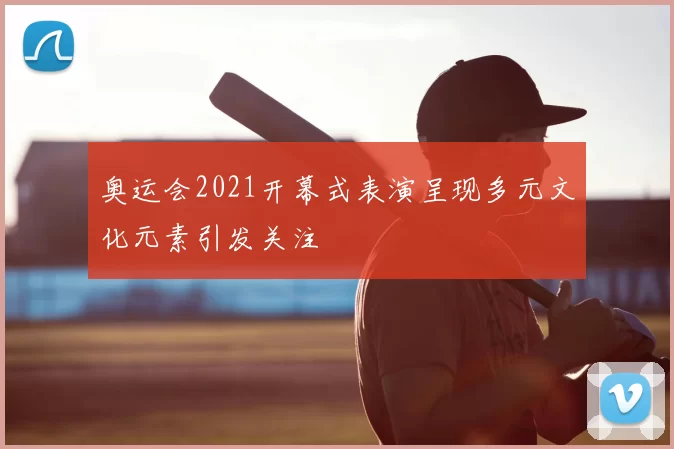奥运会2021开幕式表演呈现多元文化元素引发关注