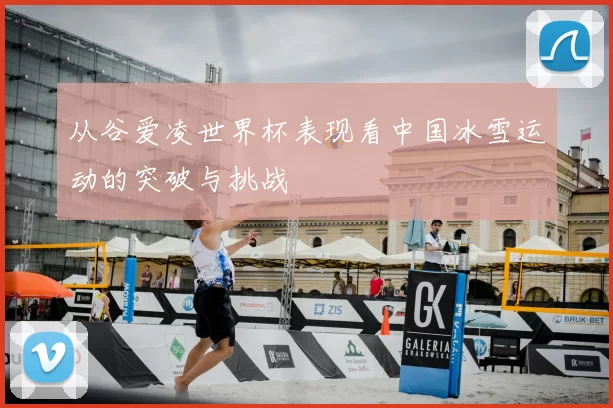 从谷爱凌世界杯表现看中国冰雪运动的突破与挑战