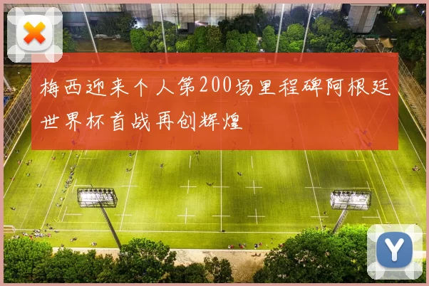 梅西迎来个人第200场里程碑阿根廷世界杯首战再创辉煌