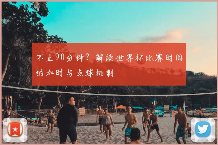 不止90分钟？解读世界杯比赛时间的加时与点球机制