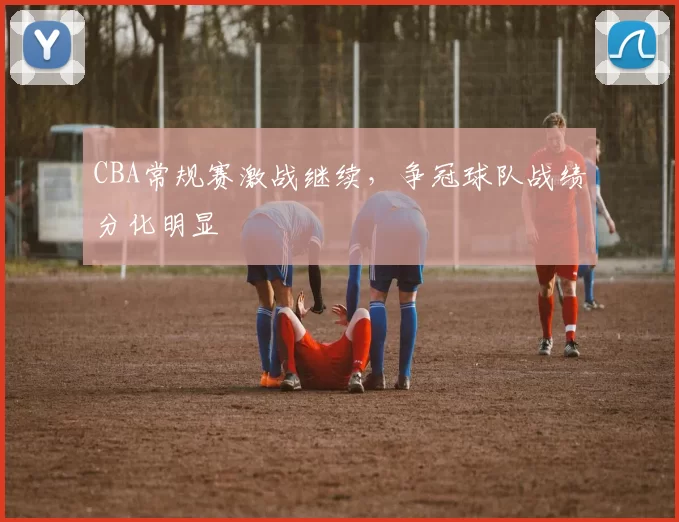 CBA常规赛激战继续,争冠球队战绩分化明显