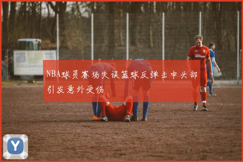 NBA球员赛场失误篮球反弹击中头部引发意外受伤