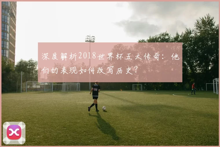 深度解析2018世界杯五大传奇:他们的表现如何改写历史?