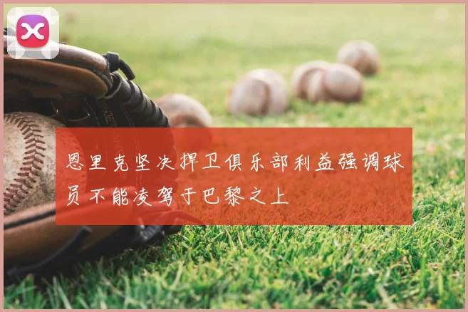 恩里克坚决捍卫俱乐部利益强调球员不能凌驾于巴黎之上