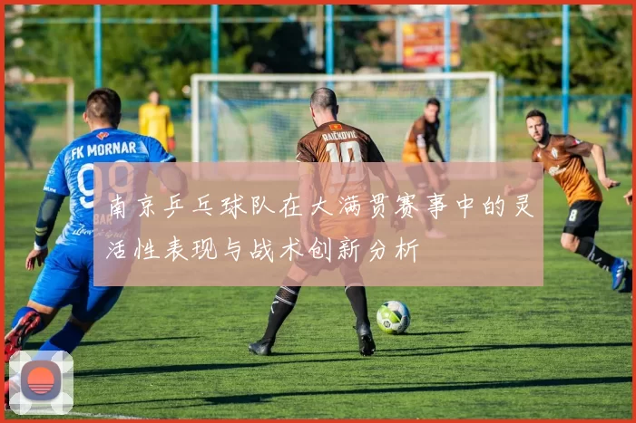 南京乒乓球队在大满贯赛事中的灵活性表现与战术创新分析