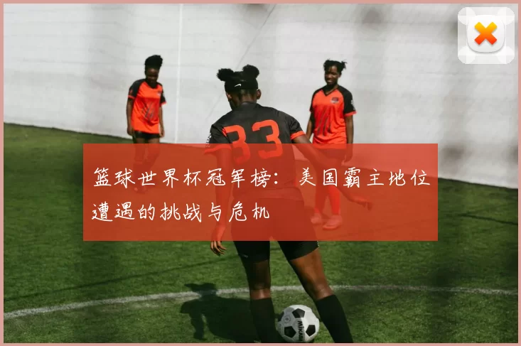 篮球世界杯冠军榜：美国霸主地位遭遇的挑战与危机