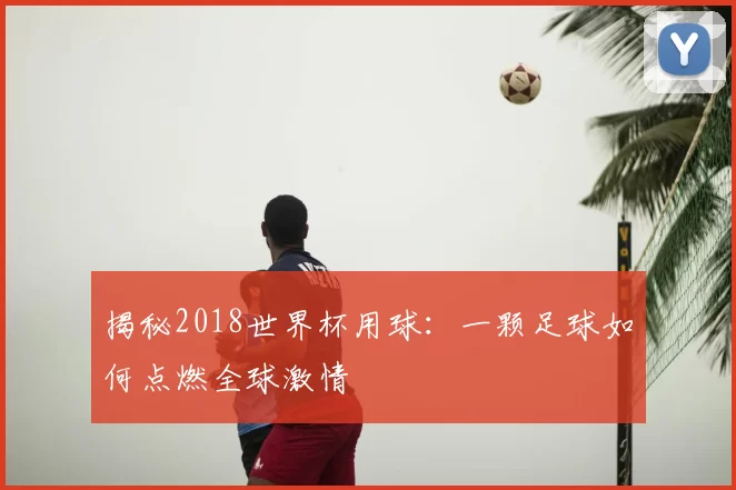 揭秘2018世界杯用球:一颗足球如何点燃全球激情