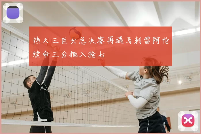 热火三巨头总决赛再遇马刺雷阿伦续命三分拖入抢七