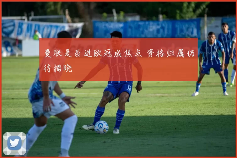 曼联是否进欧冠成焦点 资格归属仍待揭晓