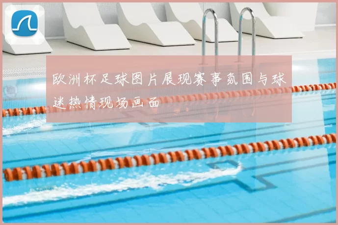 欧洲杯足球图片展现赛事氛围与球迷热情现场画面