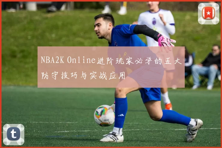 NBA2K Online进阶玩家必学的五大防守技巧与实战应用