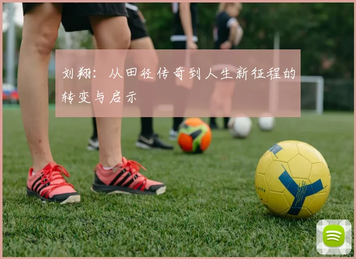 刘翔:从田径传奇到人生新征程的转变与启示