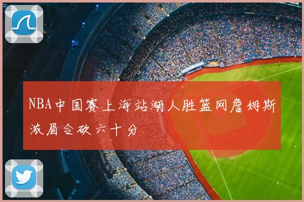 NBA中国赛上海站湖人胜篮网詹姆斯浓眉合砍六十分