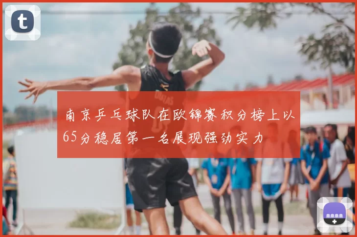 南京乒乓球队在欧锦赛积分榜上以65分稳居第一名展现强劲实力