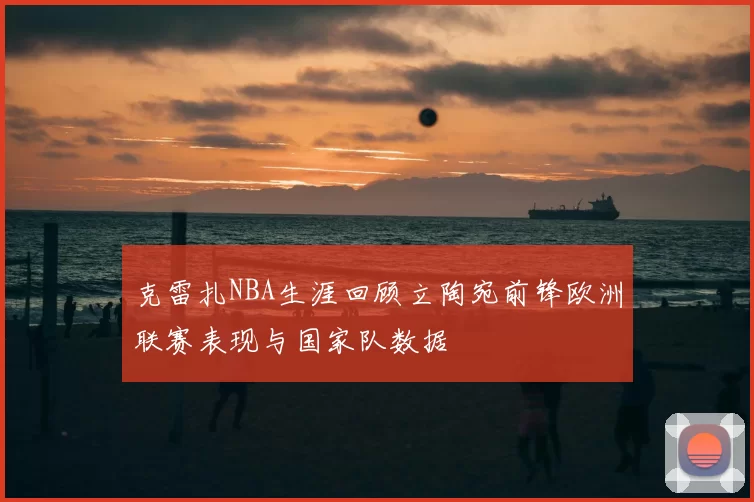 克雷扎NBA生涯回顾立陶宛前锋欧洲联赛表现与国家队数据