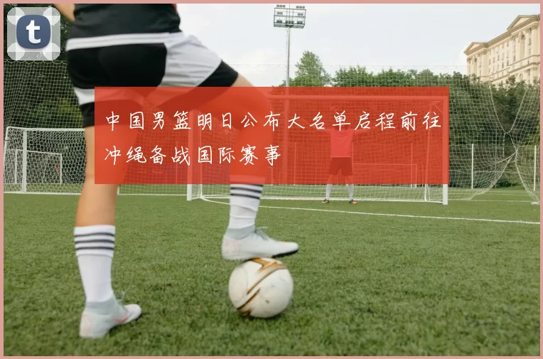 中国男篮明日公布大名单启程前往冲绳备战国际赛事