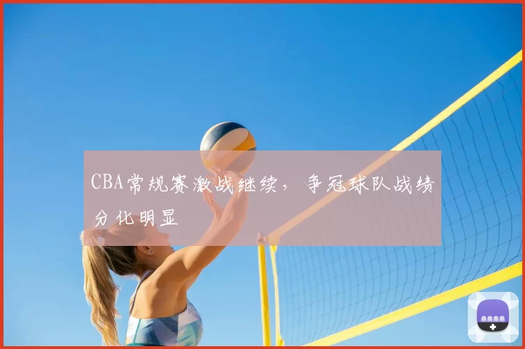 CBA常规赛激战继续,争冠球队战绩分化明显