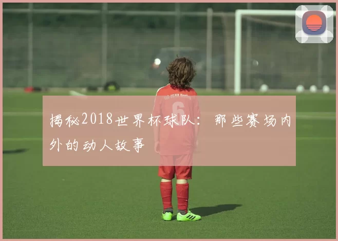 揭秘2018世界杯球队：那些赛场内外的动人故事