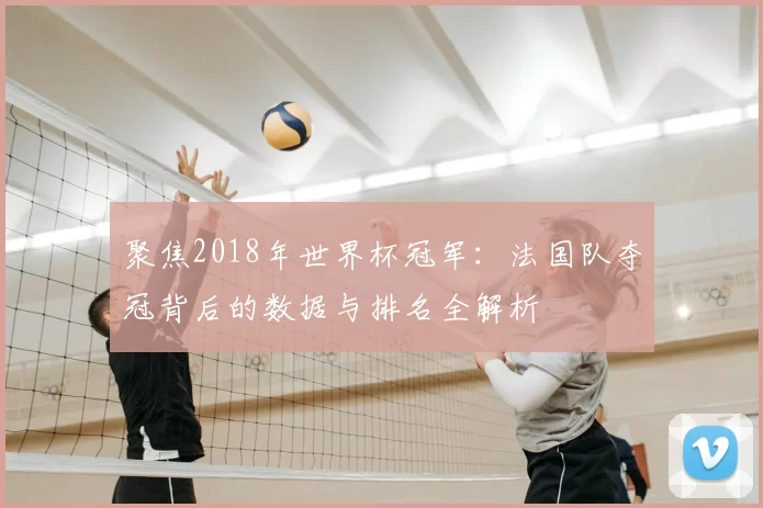 聚焦2018年世界杯冠军:法国队夺冠背后的数据与排名全解析