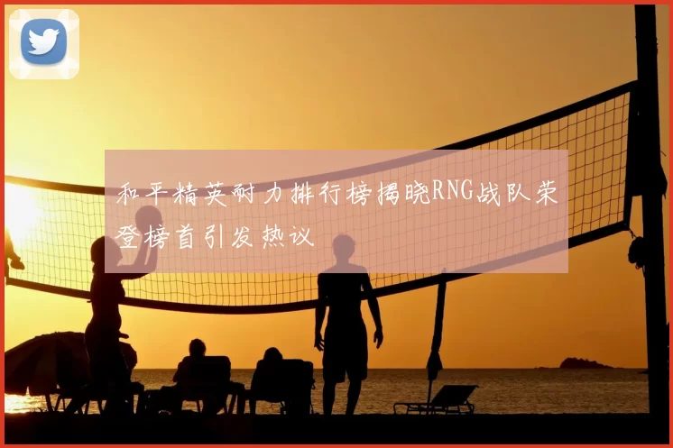 和平精英耐力排行榜揭晓RNG战队荣登榜首引发热议