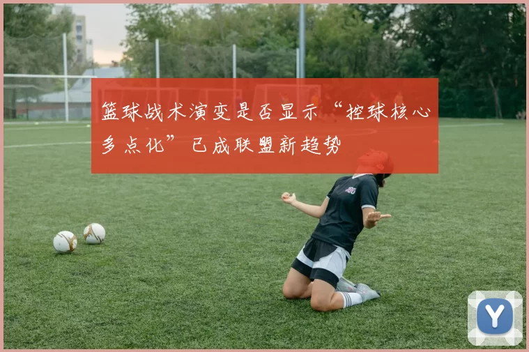 篮球战术演变是否显示“控球核心多点化”已成联盟新趋势