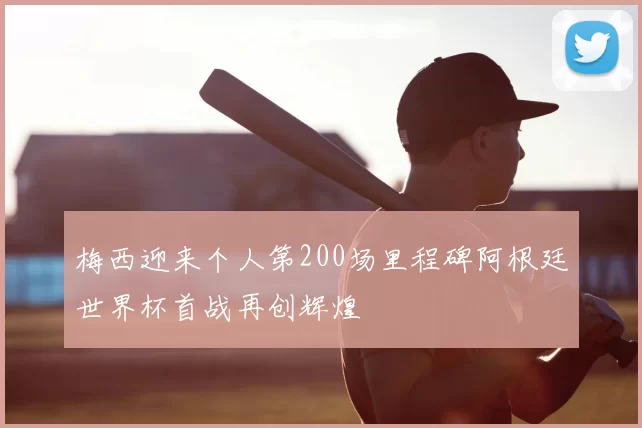 梅西迎来个人第200场里程碑阿根廷世界杯首战再创辉煌