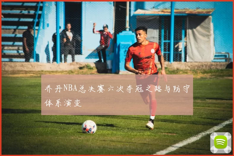 乔丹NBA总决赛六次夺冠之路与防守体系演变