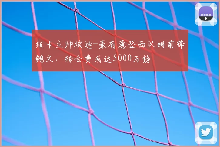 纽卡主帅埃迪-豪有意签西汉姆前锋鲍文,转会费或达5000万镑