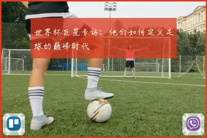 世界杯巨星专访:他们如何定义足球的巅峰时代