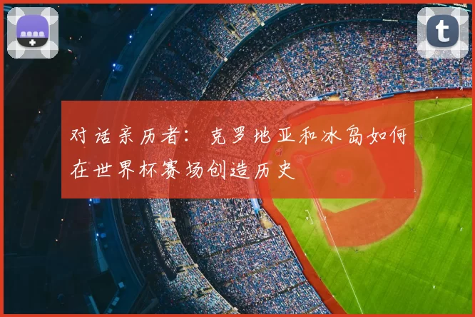 对话亲历者:克罗地亚和冰岛如何在世界杯赛场创造历史