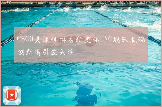 CSGO灵活性排名新变化LNG战队表现创新高引发关注