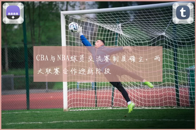 CBA与NBA球员交流赛制度确立,两大联赛合作迎新阶段