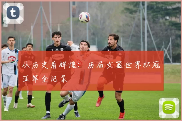 从历史看辉煌:历届女篮世界杯冠亚军全记录