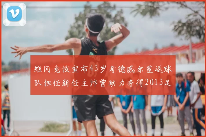 维冈竞技宣布43岁考德威尔重返球队担任新任主帅曾助力夺得2013足总杯