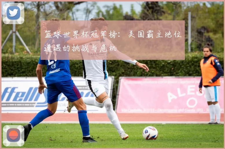篮球世界杯冠军榜：美国霸主地位遭遇的挑战与危机
