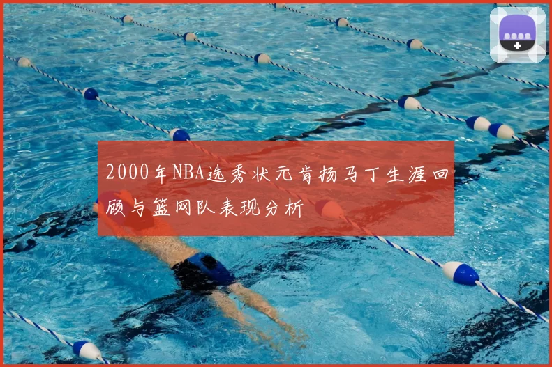 2000年NBA选秀状元肯扬马丁生涯回顾与篮网队表现分析