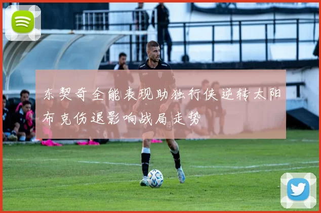 东契奇全能表现助独行侠逆转太阳布克伤退影响战局走势