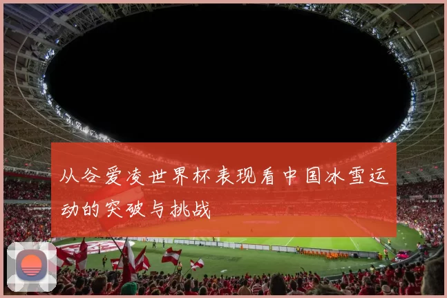 从谷爱凌世界杯表现看中国冰雪运动的突破与挑战