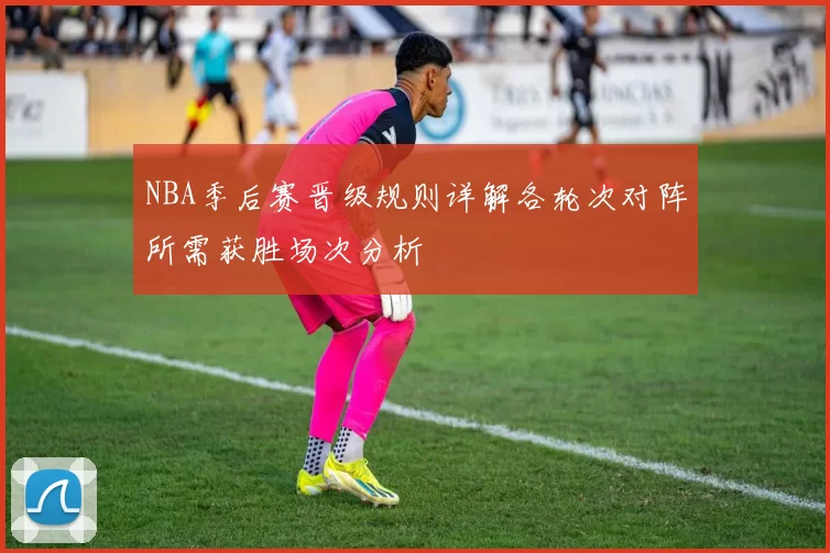 NBA季后赛晋级规则详解各轮次对阵所需获胜场次分析