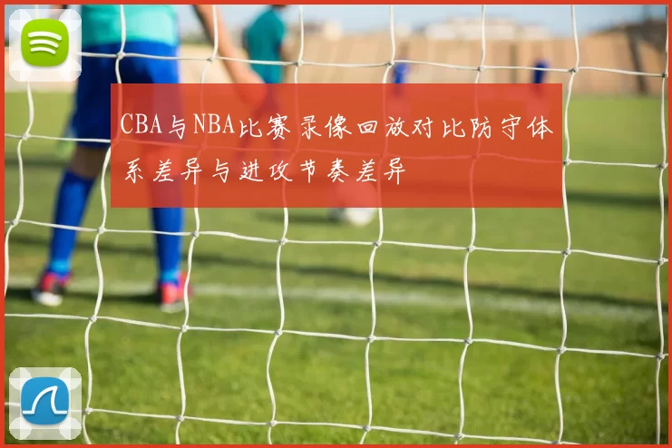 CBA与NBA比赛录像回放对比防守体系差异与进攻节奏差异