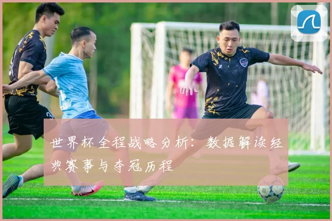 世界杯全程战略分析:数据解读经典赛事与夺冠历程