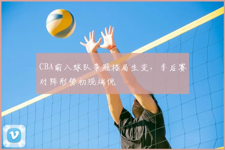 CBA前八球队争冠格局生变,季后赛对阵形势初现端倪