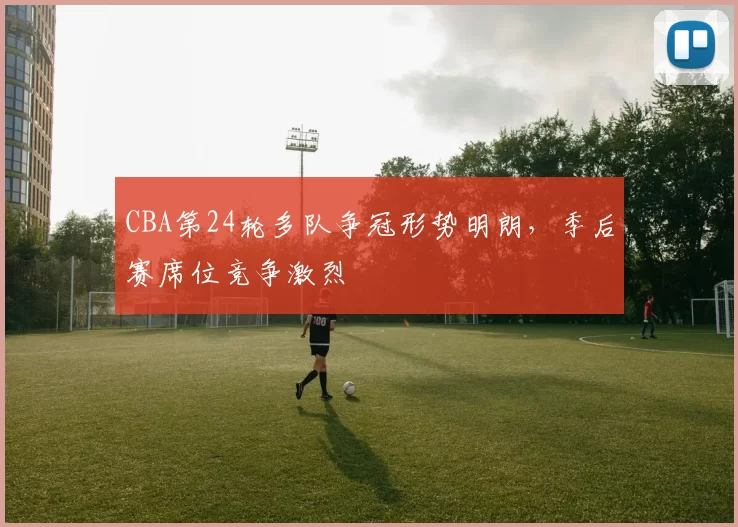 CBA第24轮多队争冠形势明朗,季后赛席位竞争激烈