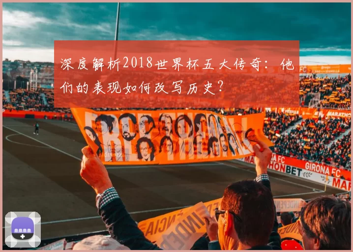 深度解析2018世界杯五大传奇:他们的表现如何改写历史?